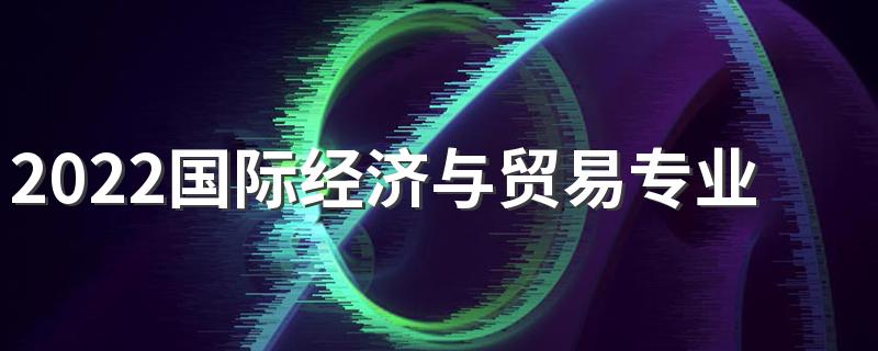 2022国际经济与贸易专业学什么 主要课程有哪些