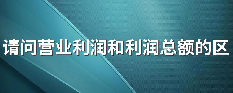 请问营业利润和利润总额的区别？ 营业利润和利润总额的区别简述