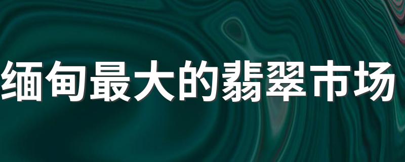 缅甸最大的翡翠市场 缅甸翡翠主要销往哪个国家