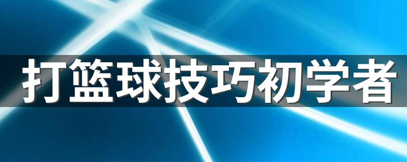 打篮球技巧初学者 初学者打篮球的技巧有哪些