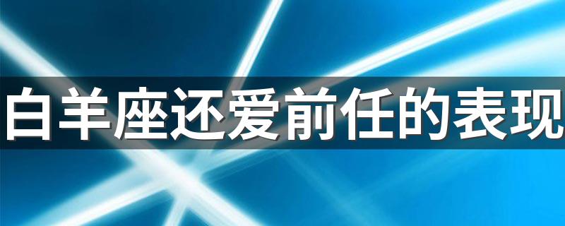 白羊座还爱前任的表现 有哪些表现说明白羊座还爱着前任