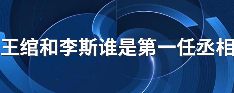 王绾和李斯谁是第一任丞相 王绾和李斯谁是第一任丞相的解析