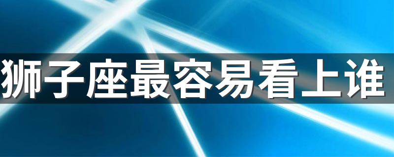 狮子座最容易看上谁 狮子座最容易爱上的3大星座