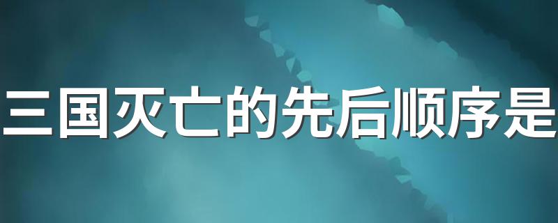 三国灭亡的先后顺序是 三国灭亡的先后顺序是什么