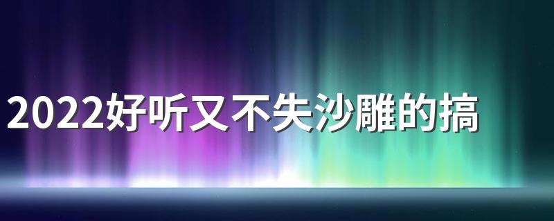 2022好听又不失沙雕的搞笑昵称 很优秀很有文化的沙雕网名