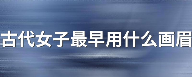 古代女子最早用什么画眉 古代女性最早用什么画眉