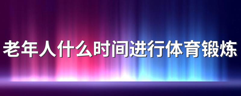 老年人什么时间进行体育锻炼合适