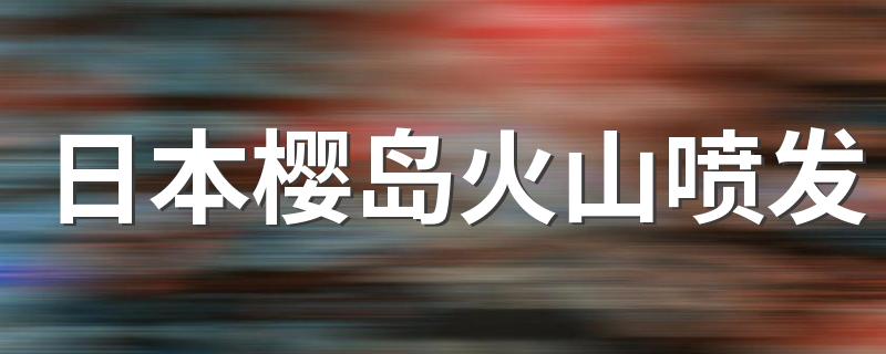 日本樱岛火山喷发 日本火山喷发最新情况2022