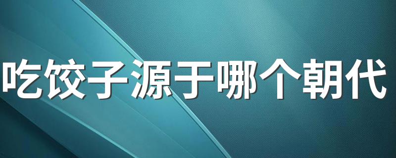 吃饺子源于哪个朝代 吃饺子是哪个朝代兴起的呢