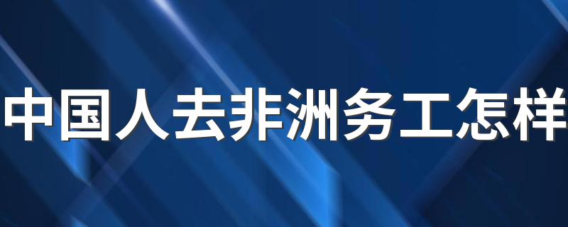 中国人去非洲务工怎样 在非洲打工收入怎么样?