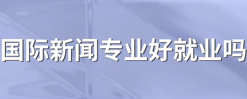 国际新闻专业好就业吗 毕业能干什么