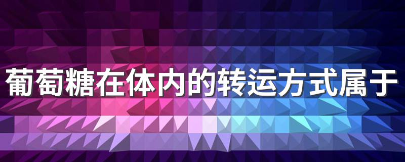 葡萄糖在体内的转运方式属于 葡萄糖在体内的转运方式属于易化扩散