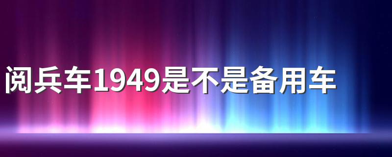 阅兵车1949是不是备用车 阅兵车1949是备用车吗