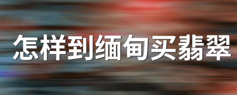 怎样到缅甸买翡翠 缅甸买翡翠技巧