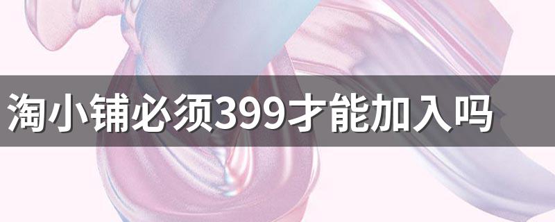 淘小铺必须399才能加入吗 淘小铺是什么来的