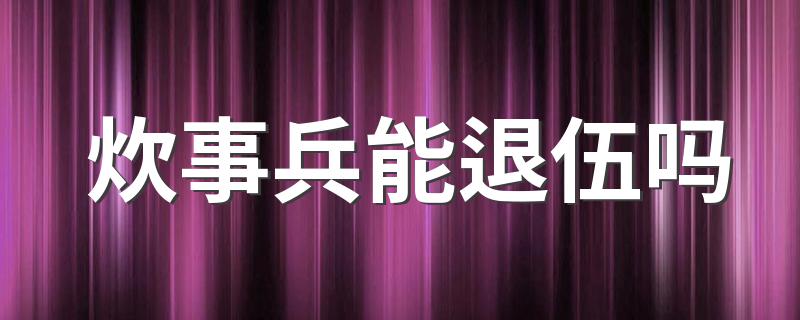 炊事兵能退伍吗 炊事兵转士官要求是什么