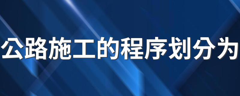 公路施工的程序划分为 公路施工的程序有哪些步骤