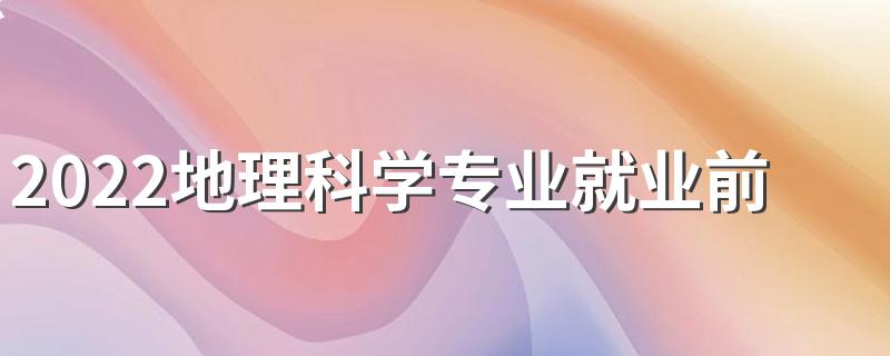 2022地理科学专业就业前景怎么样 好就业吗