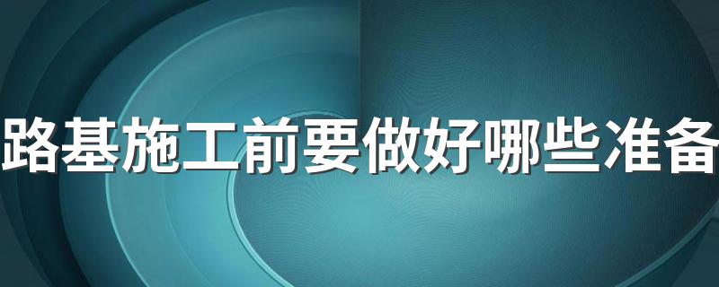 路基施工前要做好哪些准备 路基施工前要做的准备简述