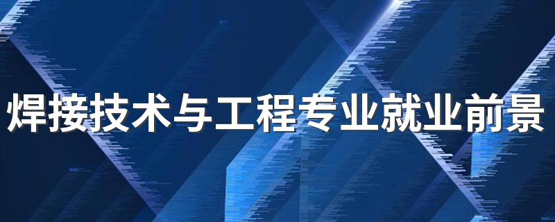 焊接技术与工程专业就业前景及就业方向好不好 薪资待遇怎么样