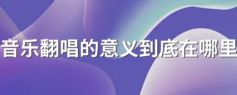 音乐翻唱的意义到底在哪里 翻唱改编音乐作品是一种突破吗