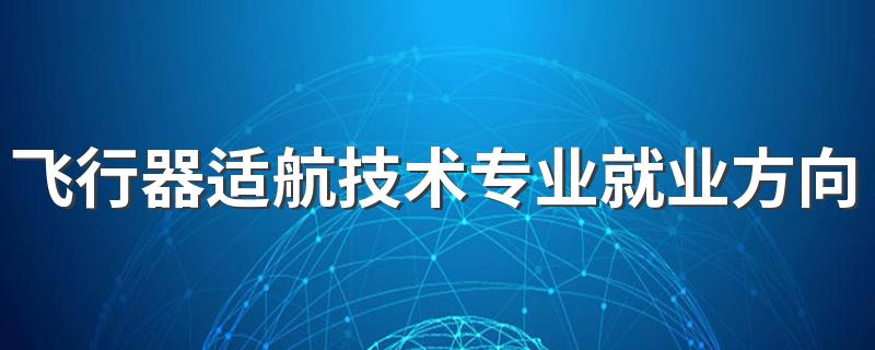 飞行器适航技术专业就业方向与就业前景怎么样