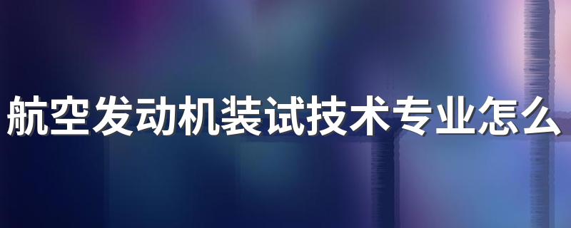 航空发动机装试技术专业怎么样 航空发动机装试技术专业就业方向如何