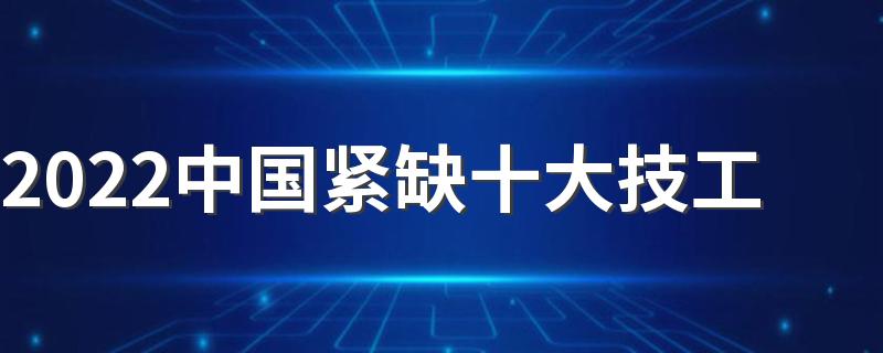 2022中国紧缺十大技工 目前最缺的技术工种有哪些