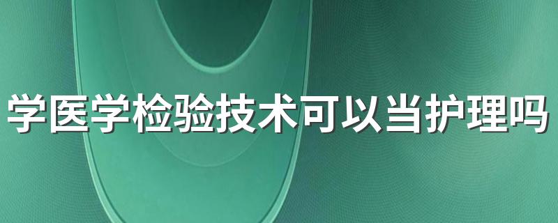 学医学检验技术可以当护理吗 毕业以后能找什么工作