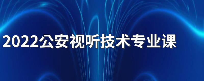 2022公安视听技术专业课程有哪些 好就业吗