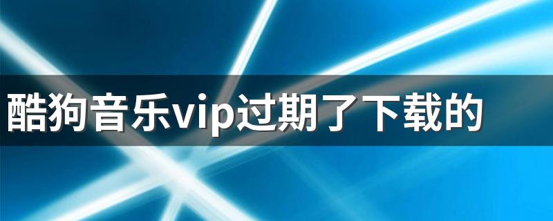 酷狗音乐vip过期了下载的歌还能听吗