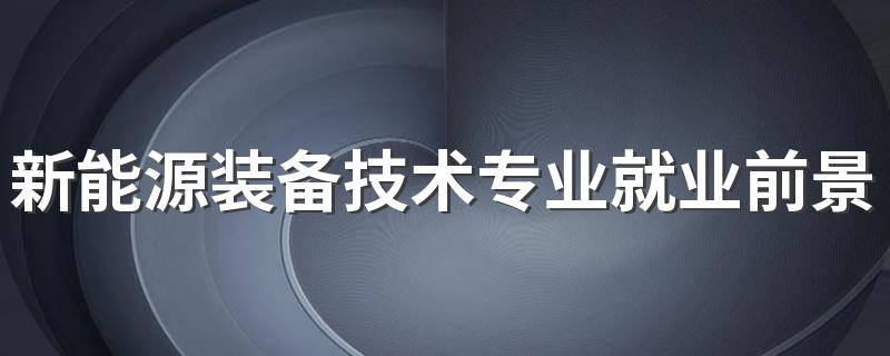 新能源装备技术专业就业前景及就业方向好不好 薪资待遇怎么样