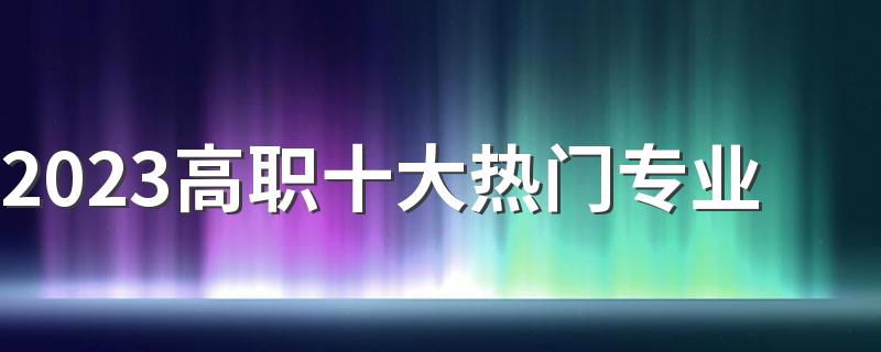 2023高职十大热门专业 专科学什么专业好