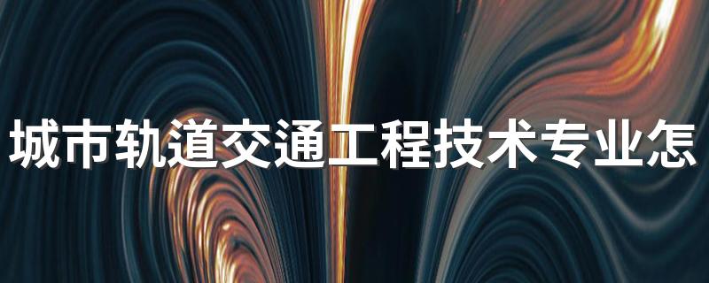 城市轨道交通工程技术专业怎么样 城市轨道交通工程技术专业就业方向如何