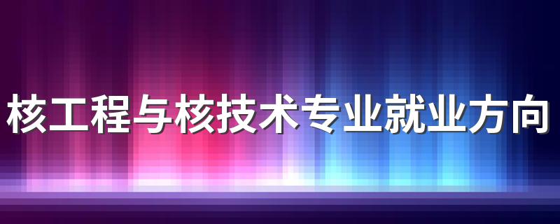 核工程与核技术专业就业方向与就业前景怎么样