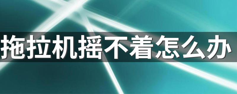 拖拉机摇不着怎么办 摇不着火是哪里坏了