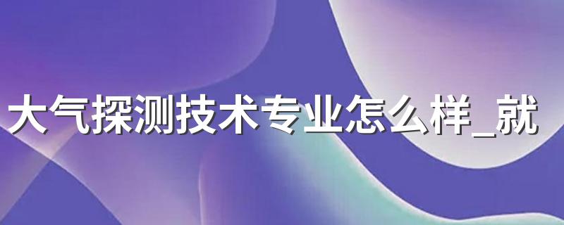 大气探测技术专业怎么样 大气探测技术专业就业方向如何