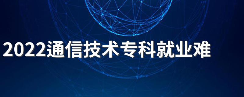 2022通信技术专科就业难吗 毕业做什么工作