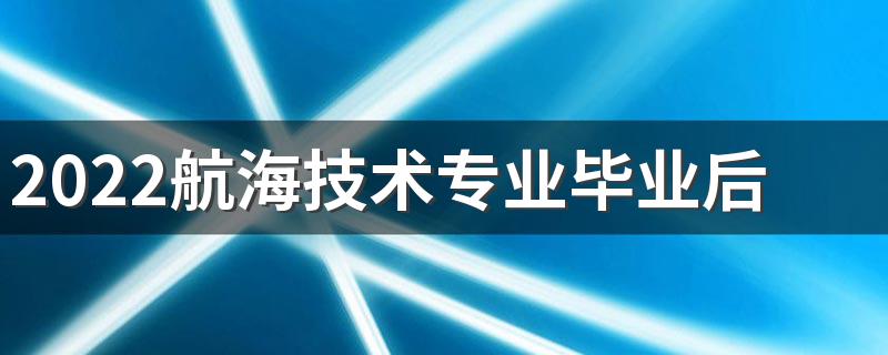 2022航海技术专业毕业后干什么 就业方向有哪些