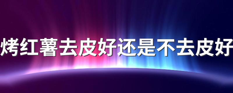 烤红薯去皮好还是不去皮好 烤红薯烤多长时间比较好