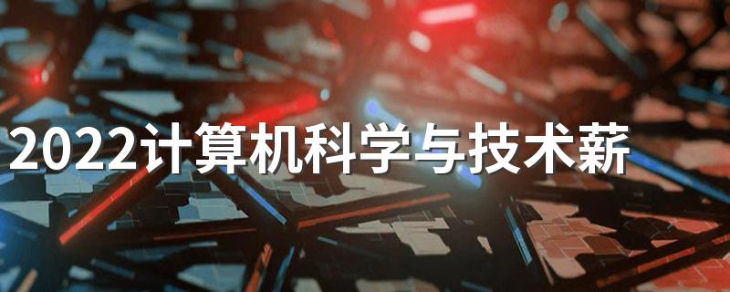 2022计算机科学与技术薪酬水平 就业待遇好吗