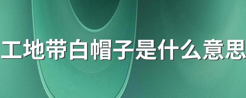 工地带白帽子是什么意思 工地带白帽子是工程的中层人员