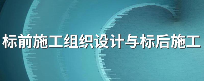 标前施工组织设计与标后施工组织设计的异同 标前与标后施工组织设计异同简述