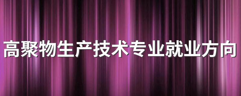 高聚物生产技术专业就业方向与就业前景怎么样