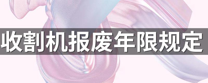 收割机报废年限规定 简述收割机报废年限规定