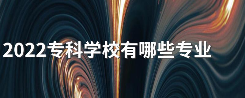 2022专科学校有哪些专业 什么专业好就业