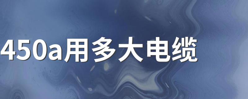 450a用多大电缆 可以用240平方的铜芯线或者300平方的铝芯线