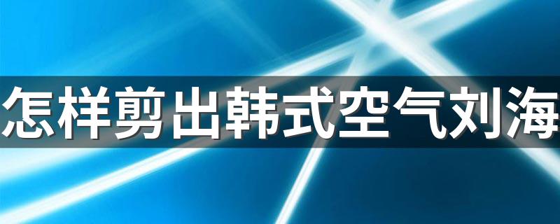 怎样剪出韩式空气刘海 剪出韩式空气刘海的方法简述