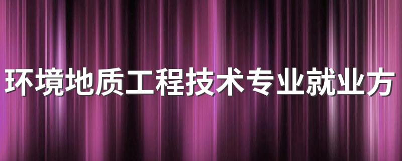 环境地质工程技术专业就业方向？就业前景怎么样