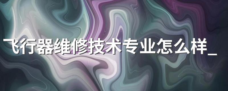 飞行器维修技术专业怎么样 飞行器维修技术专业就业方向